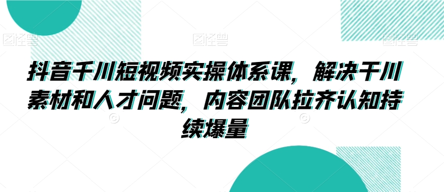 抖音千川短视频实操体系课，解决干川素材和人才问题，内容团队拉齐认知持续爆量