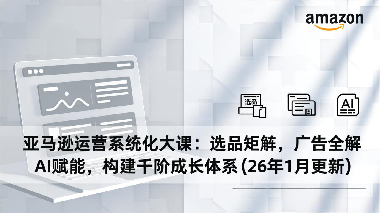 亚马逊运营系统化大课:选品矩阵,广告全解,AI赋能,构建千阶成长体系(26年1月更新